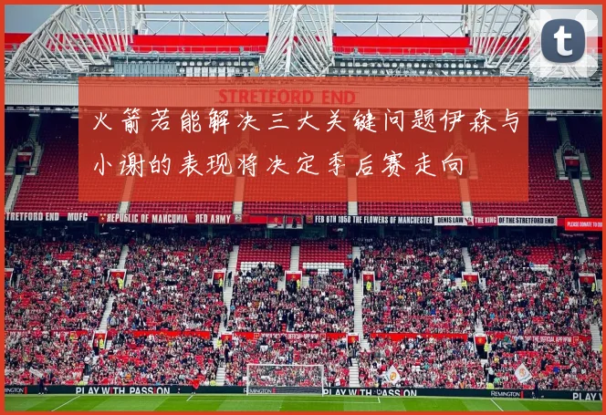 火箭若能解决三大关键问题伊森与小谢的表现将决定季后赛走向