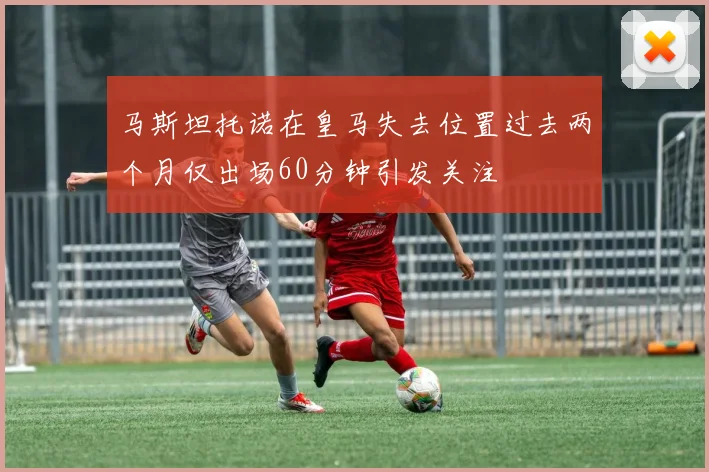 马斯坦托诺在皇马失去位置过去两个月仅出场60分钟引发关注