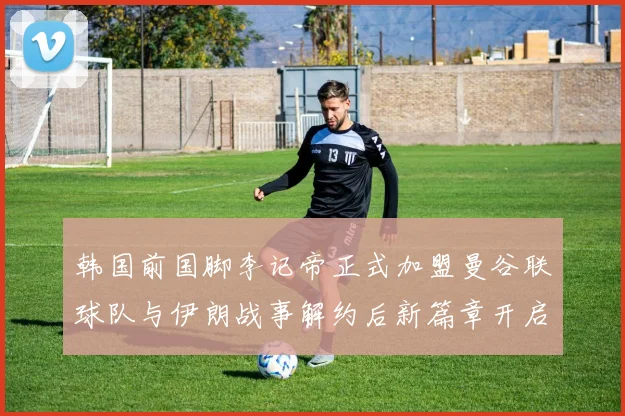 韩国前国脚李记帝正式加盟曼谷联球队与伊朗战事解约后新篇章开启