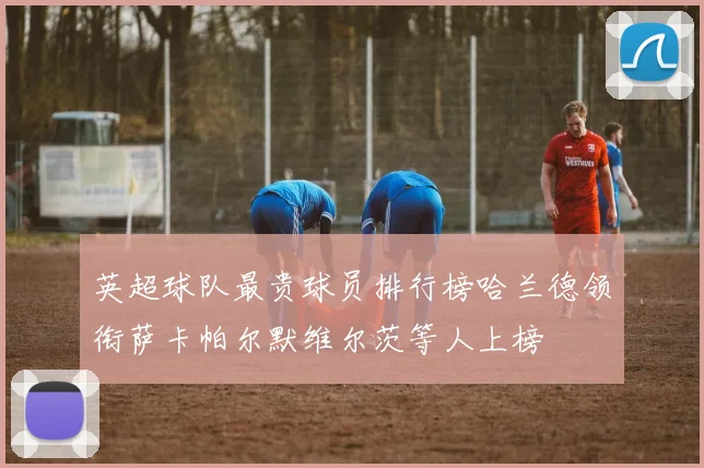 英超球队最贵球员排行榜哈兰德领衔萨卡帕尔默维尔茨等人上榜