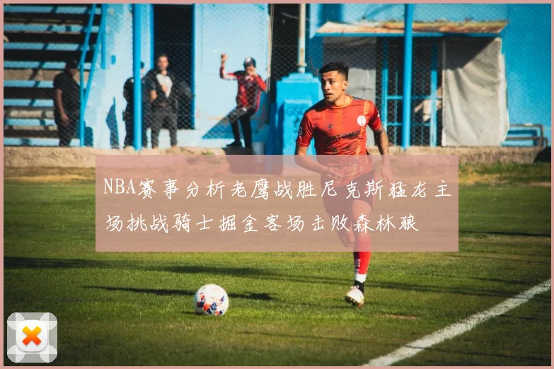NBA赛事分析老鹰战胜尼克斯猛龙主场挑战骑士掘金客场击败森林狼