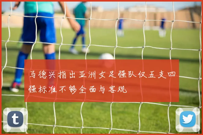马德兴指出亚洲女足强队仅五支四强标准不够全面与客观