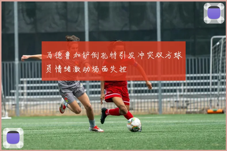 马德鲁加铲倒孔特引发冲突双方球员情绪激动场面失控