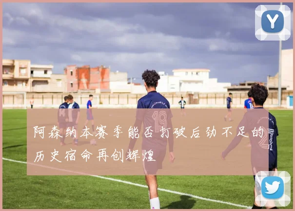 阿森纳本赛季能否打破后劲不足的历史宿命再创辉煌