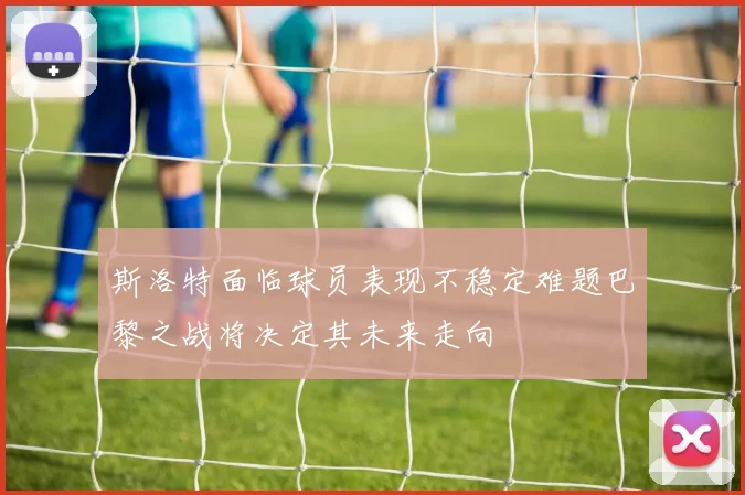 斯洛特面临球员表现不稳定难题巴黎之战将决定其未来走向