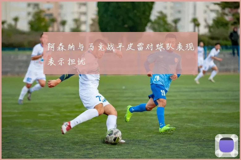 阿森纳与马竞战平皮雷对球队表现表示担忧