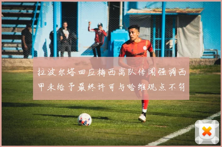 拉波尔塔回应梅西离队传闻强调西甲未给予最终许可与哈维观点不符