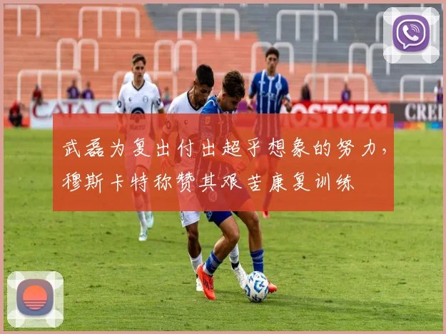 武磊为复出付出超乎想象的努力，穆斯卡特称赞其艰苦康复训练