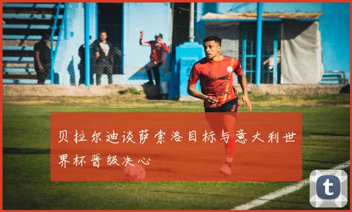 贝拉尔迪谈萨索洛目标与意大利世界杯晋级决心
