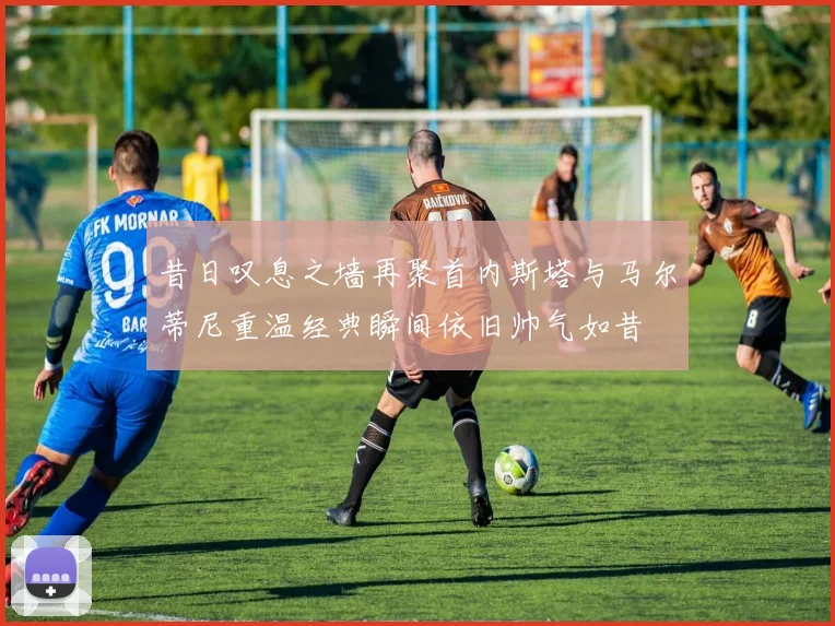 昔日叹息之墙再聚首内斯塔与马尔蒂尼重温经典瞬间依旧帅气如昔