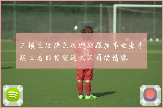 三镇主场热烈欢迎刘殿座韦世豪李扬三名旧将重返武汉再续情缘