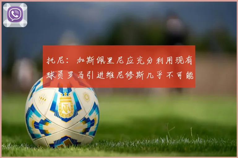 托尼：加斯佩里尼应充分利用现有球员罗马引进维尼修斯几乎不可能