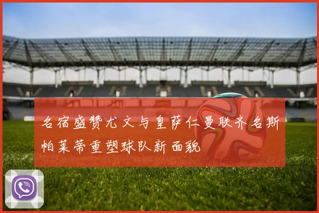 名宿盛赞尤文与皇萨仁曼联齐名斯帕莱蒂重塑球队新面貌