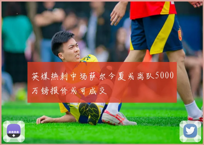 英媒热刺中场萨尔今夏或离队5000万镑报价或可成交