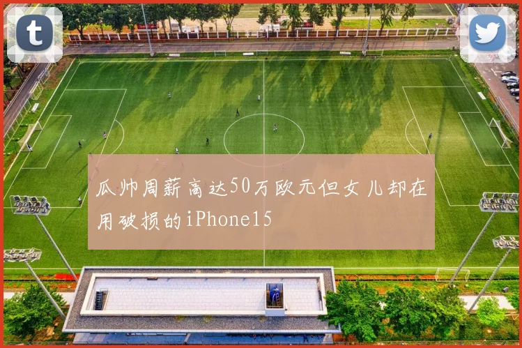 瓜帅周薪高达50万欧元但女儿却在用破损的iPhone15
