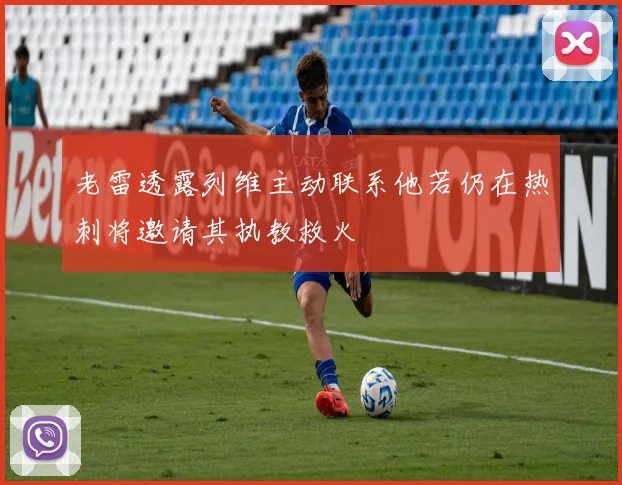 老雷透露列维主动联系他若仍在热刺将邀请其执教救火