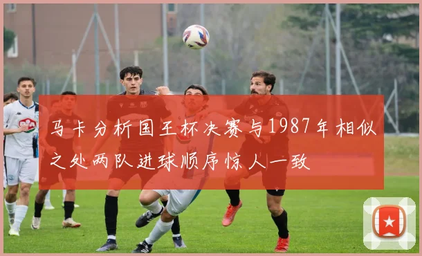 马卡分析国王杯决赛与1987年相似之处两队进球顺序惊人一致