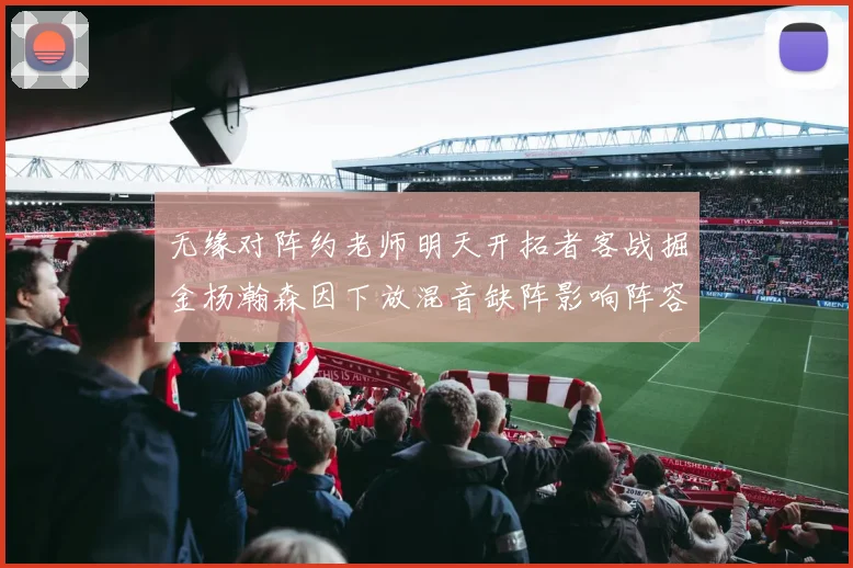 无缘对阵约老师明天开拓者客战掘金杨瀚森因下放混音缺阵影响阵容