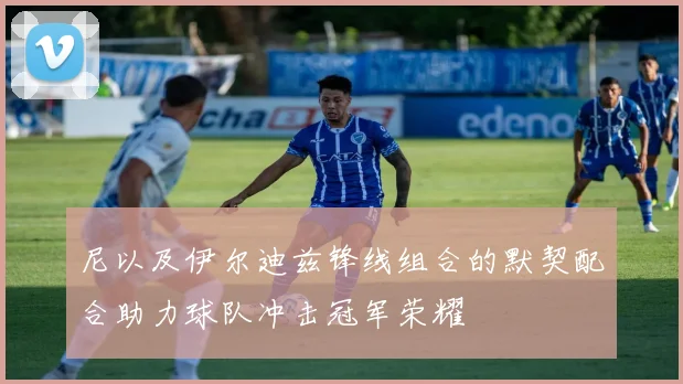 尼以及伊尔迪兹锋线组合的默契配合助力球队冲击冠军荣耀
