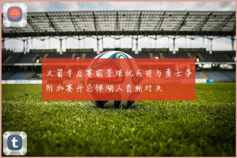 火箭季后赛前景堪忧或将与勇士争附加赛并忌惮湖人首轮对决